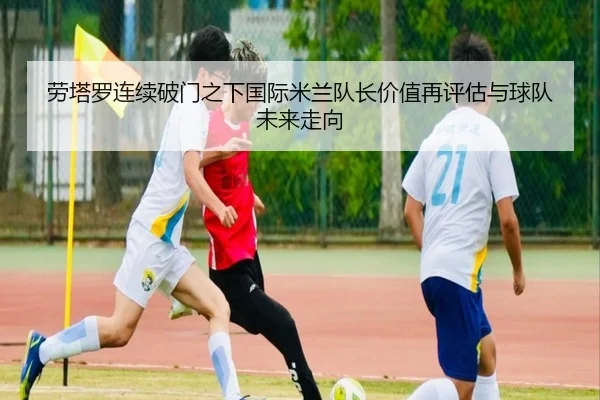 劳塔罗连续破门之下国际米兰队长价值再评估与球队未来走向